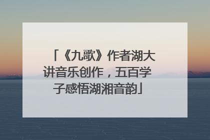 《九歌》作者湖大讲音乐创作，五百学子感悟湖湘音韵