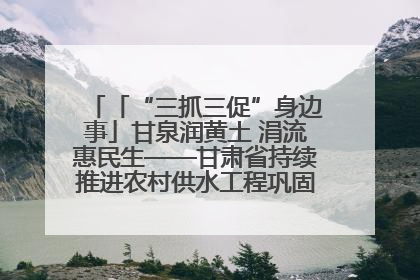 「“三抓三促”身边事」甘泉润黄土 涓流惠民生——甘肃省持续推进农村供水工程巩固提升项目建设