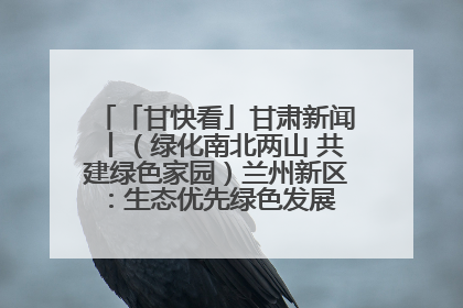 「甘快看」甘肃新闻丨（绿化南北两山 共建绿色家园）兰州新区：生态优先绿色发展 打造生态环保示范区
