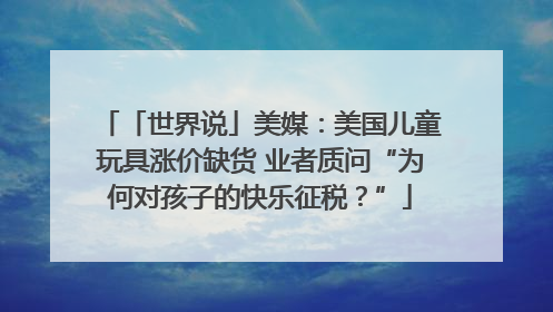 「世界说」美媒：美国儿童玩具涨价缺货 业者质问“为何对孩子的快乐征税？”