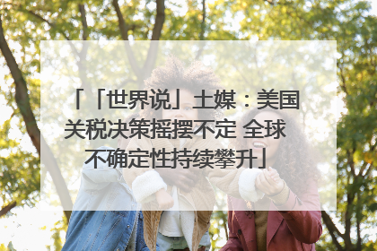 「世界说」土媒：美国关税决策摇摆不定 全球不确定性持续攀升
