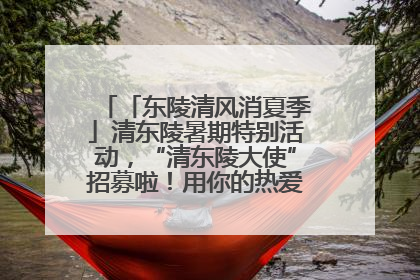 「东陵清风消夏季」清东陵暑期特别活动，“清东陵大使”招募啦！用你的热爱守护世界遗产！