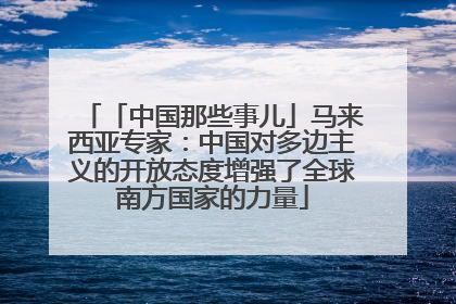 「中国那些事儿」马来西亚专家：中国对多边主义的开放态度增强了全球南方国家的力量