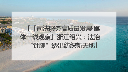 「司法服务高质量发展·媒体一线观察」浙江绍兴：法治“针脚”绣出纺织新天地