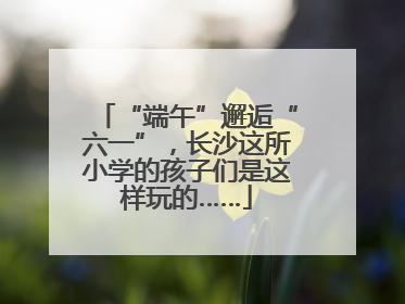 “端午”邂逅“六一”，长沙这所小学的孩子们是这样玩的……
