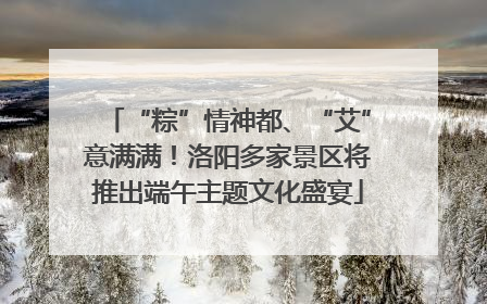 “粽”情神都、“艾”意满满！洛阳多家景区将推出端午主题文化盛宴