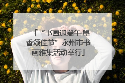 “书画迎端午·墨香颂佳节”永州市书画雅集活动举行