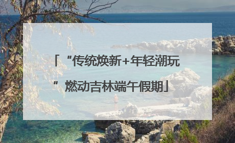 “传统焕新+年轻潮玩”燃动吉林端午假期
