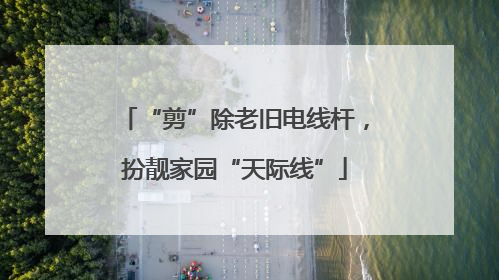 “剪”除老旧电线杆，扮靓家园“天际线”