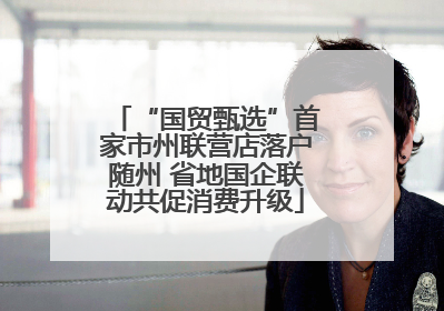 “国贸甄选”首家市州联营店落户随州 省地国企联动共促消费升级