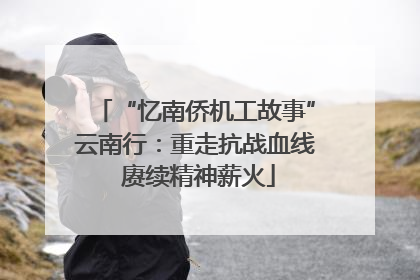 “忆南侨机工故事”云南行：重走抗战血线 赓续精神薪火