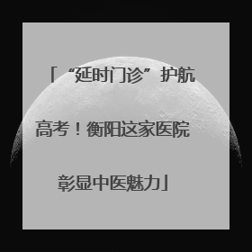 “延时门诊”护航高考！衡阳这家医院彰显中医魅力