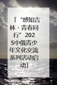 “感知吉林・青春同行”2025中俄青少年文化交流系列活动启动
