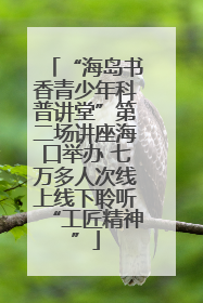 “海岛书香青少年科普讲堂”第二场讲座海口举办 七万多人次线上线下聆听“工匠精神”