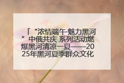 “浓情端午·魅力黑河”中俄共庆 系列活动燃爆黑河清凉一夏——2025年黑河夏季群众文化活动启幕 多元文化赋能边境文旅新高地