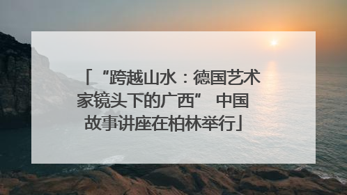 “跨越山水：德国艺术家镜头下的广西” 中国故事讲座在柏林举行