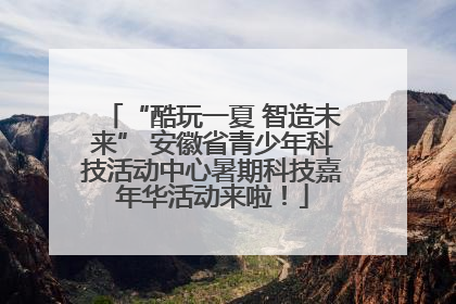 “酷玩一夏 智造未来” 安徽省青少年科技活动中心暑期科技嘉年华活动来啦！