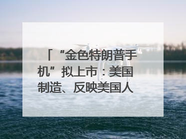 “金色特朗普手机”拟上市：美国制造、反映美国人价值观？质疑者：像天方夜谭