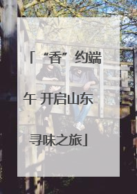 “香”约端午 开启山东寻味之旅