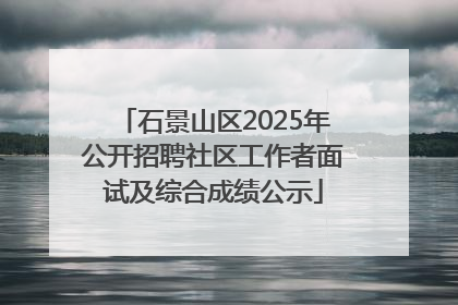 石景山区2025年公开招聘社区工作者面试及综合成绩公示