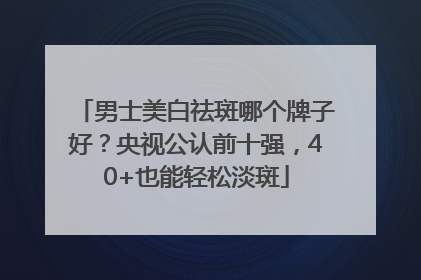 男士美白祛斑哪个牌子好？央视公认前十强，40+也能轻松淡斑