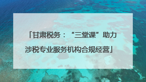 甘肃税务：“三堂课”助力涉税专业服务机构合规经营