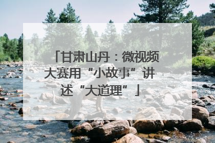 甘肃山丹：微视频大赛用“小故事”讲述“大道理”