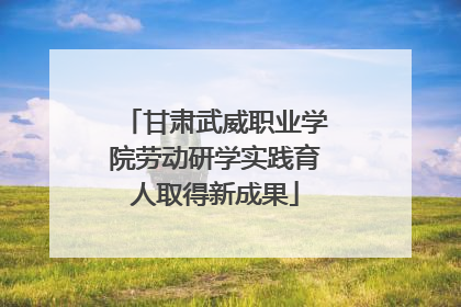 甘肃武威职业学院劳动研学实践育人取得新成果