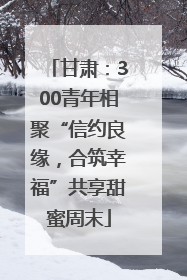 甘肃:300青年相聚“信约良缘,合筑幸福”共享甜蜜周末