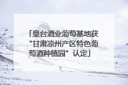 皇台酒业葡萄基地获“甘肃凉州产区特色葡萄酒种植园”认定