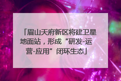 眉山天府新区将建卫星地面站，形成“研发-运营-应用”闭环生态