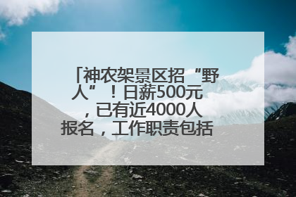 神农架景区招“野人”！日薪500元，已有近4000人报名，工作职责包括“接受游客投喂”
