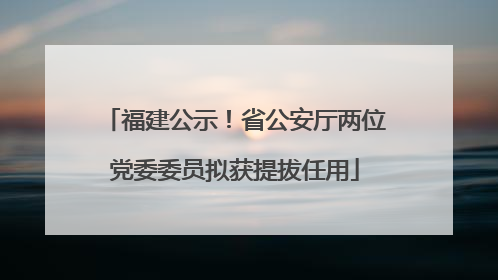 福建公示！省公安厅两位党委委员拟获提拔任用
