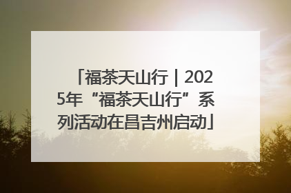 福茶天山行｜2025年“福茶天山行”系列活动在昌吉州启动