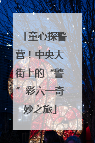 童心探警营！中央大街上的“警”彩六一奇妙之旅