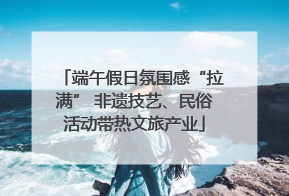 端午假日氛围感“拉满” 非遗技艺、民俗活动带热文旅产业