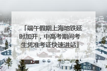 端午假期上海地铁延时加开，中高考期间考生凭准考证快速进站
