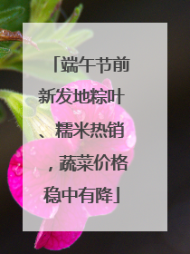 端午节前新发地粽叶、糯米热销，蔬菜价格稳中有降