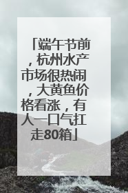 端午节前，杭州水产市场很热闹，大黄鱼价格看涨，有人一口气扛走80箱
