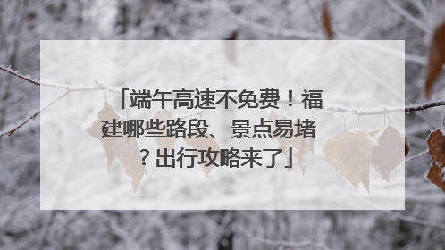端午高速不免费！福建哪些路段、景点易堵？出行攻略来了