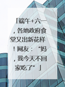 端午+六一，各地政府食堂又出新花样！网友：“妈，我今天不回家吃了”
