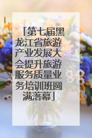 第七届黑龙江省旅游产业发展大会提升旅游服务质量业务培训班圆满落幕