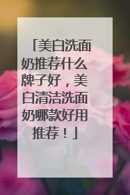 美白洗面奶推荐什么牌子好，美白清洁洗面奶哪款好用推荐！