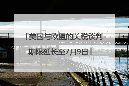 美国与欧盟的关税谈判期限延长至7月9日