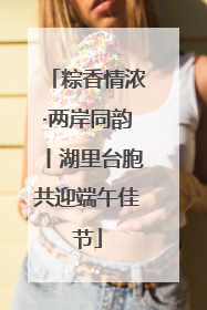 粽香情浓·两岸同韵丨湖里台胞共迎端午佳节