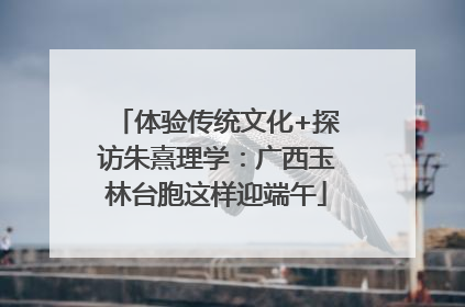 体验传统文化+探访朱熹理学：广西玉林台胞这样迎端午