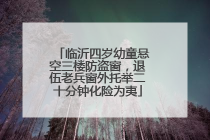 临沂四岁幼童悬空三楼防盗窗，退伍老兵窗外托举二十分钟化险为夷
