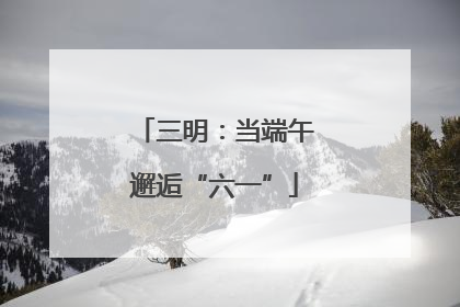 三明：当端午邂逅“六一”