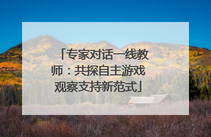 专家对话一线教师：共探自主游戏观察支持新范式