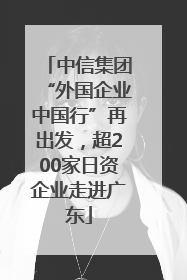 中信集团“外国企业中国行”再出发，超200家日资企业走进广东